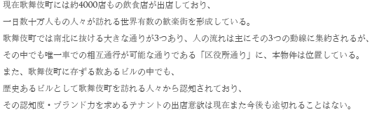 現在歌舞伎町には約4000店もの飲食店が出店しており、一日数十万人もの人々が訪れる世界有数の歓楽街を形成している。歌舞伎町では南北に抜ける大きな通りが3つあり、人の流れは主にその３つの動線に集約されるが、その中でも唯一車での相互通行が可能な通りである「区役所通り」に、本物件は位置している。また、歌舞伎町に存ずる数あるビルの中でも、
歴史あるビルとして歌舞伎町を訪れる人々から認知されており、その認知度・ブランド力を求めるテナントの出店意欲は現在また今後も途切れることはない。